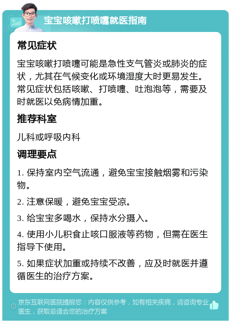 宝宝咳嗽打喷嚏就医指南 常见症状 宝宝咳嗽打喷嚏可能是急性支气管炎或肺炎的症状，尤其在气候变化或环境湿度大时更易发生。常见症状包括咳嗽、打喷嚏、吐泡泡等，需要及时就医以免病情加重。 推荐科室 儿科或呼吸内科 调理要点 1. 保持室内空气流通，避免宝宝接触烟雾和污染物。 2. 注意保暖，避免宝宝受凉。 3. 给宝宝多喝水，保持水分摄入。 4. 使用小儿积食止咳口服液等药物，但需在医生指导下使用。 5. 如果症状加重或持续不改善，应及时就医并遵循医生的治疗方案。