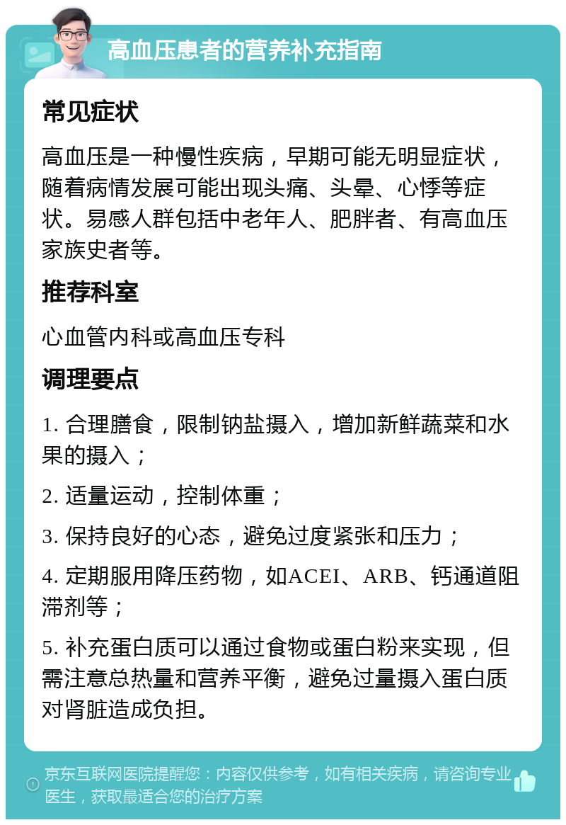 高血压患者的营养补充指南 常见症状 高血压是一种慢性疾病，早期可能无明显症状，随着病情发展可能出现头痛、头晕、心悸等症状。易感人群包括中老年人、肥胖者、有高血压家族史者等。 推荐科室 心血管内科或高血压专科 调理要点 1. 合理膳食，限制钠盐摄入，增加新鲜蔬菜和水果的摄入； 2. 适量运动，控制体重； 3. 保持良好的心态，避免过度紧张和压力； 4. 定期服用降压药物，如ACEI、ARB、钙通道阻滞剂等； 5. 补充蛋白质可以通过食物或蛋白粉来实现，但需注意总热量和营养平衡，避免过量摄入蛋白质对肾脏造成负担。