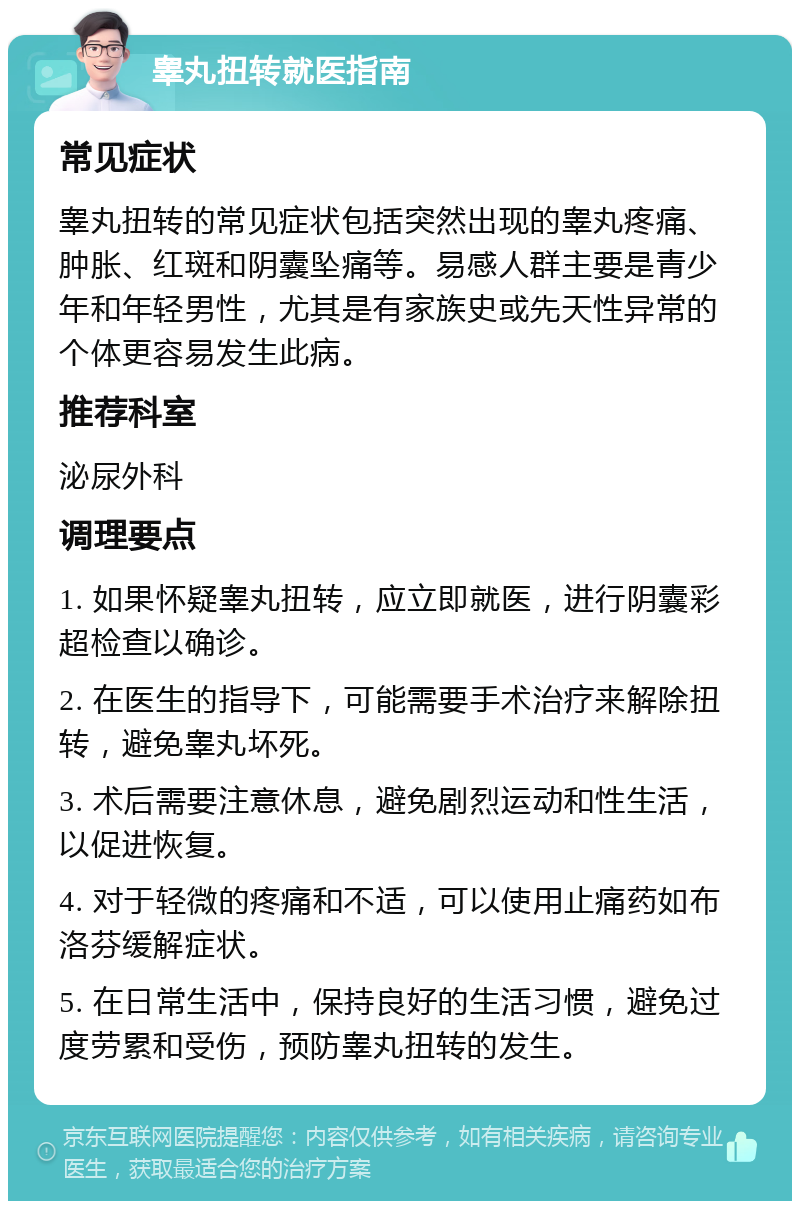 睾丸扭转就医指南 常见症状 睾丸扭转的常见症状包括突然出现的睾丸疼痛、肿胀、红斑和阴囊坠痛等。易感人群主要是青少年和年轻男性，尤其是有家族史或先天性异常的个体更容易发生此病。 推荐科室 泌尿外科 调理要点 1. 如果怀疑睾丸扭转，应立即就医，进行阴囊彩超检查以确诊。 2. 在医生的指导下，可能需要手术治疗来解除扭转，避免睾丸坏死。 3. 术后需要注意休息，避免剧烈运动和性生活，以促进恢复。 4. 对于轻微的疼痛和不适，可以使用止痛药如布洛芬缓解症状。 5. 在日常生活中，保持良好的生活习惯，避免过度劳累和受伤，预防睾丸扭转的发生。