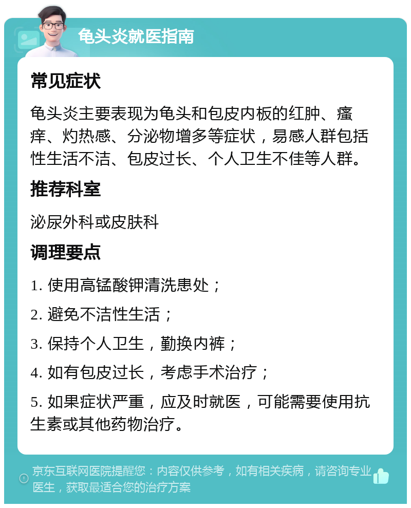 龟头炎就医指南 常见症状 龟头炎主要表现为龟头和包皮内板的红肿、瘙痒、灼热感、分泌物增多等症状，易感人群包括性生活不洁、包皮过长、个人卫生不佳等人群。 推荐科室 泌尿外科或皮肤科 调理要点 1. 使用高锰酸钾清洗患处； 2. 避免不洁性生活； 3. 保持个人卫生，勤换内裤； 4. 如有包皮过长，考虑手术治疗； 5. 如果症状严重，应及时就医，可能需要使用抗生素或其他药物治疗。