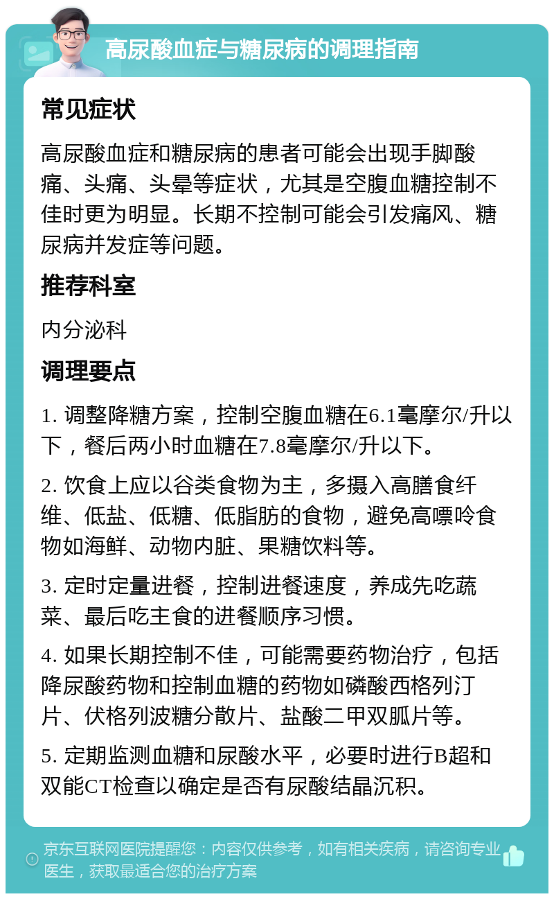 高尿酸血症与糖尿病的调理指南 常见症状 高尿酸血症和糖尿病的患者可能会出现手脚酸痛、头痛、头晕等症状，尤其是空腹血糖控制不佳时更为明显。长期不控制可能会引发痛风、糖尿病并发症等问题。 推荐科室 内分泌科 调理要点 1. 调整降糖方案，控制空腹血糖在6.1毫摩尔/升以下，餐后两小时血糖在7.8毫摩尔/升以下。 2. 饮食上应以谷类食物为主，多摄入高膳食纤维、低盐、低糖、低脂肪的食物，避免高嘌呤食物如海鲜、动物内脏、果糖饮料等。 3. 定时定量进餐，控制进餐速度，养成先吃蔬菜、最后吃主食的进餐顺序习惯。 4. 如果长期控制不佳，可能需要药物治疗，包括降尿酸药物和控制血糖的药物如磷酸西格列汀片、伏格列波糖分散片、盐酸二甲双胍片等。 5. 定期监测血糖和尿酸水平，必要时进行B超和双能CT检查以确定是否有尿酸结晶沉积。