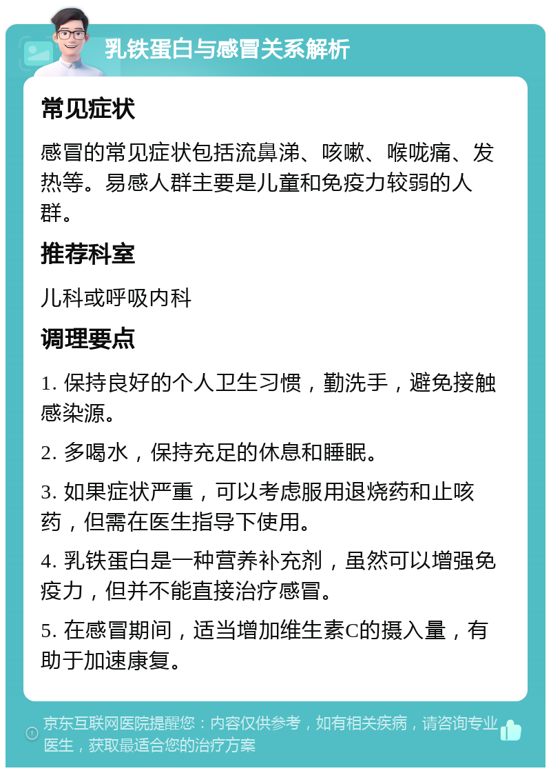 乳铁蛋白与感冒关系解析 常见症状 感冒的常见症状包括流鼻涕、咳嗽、喉咙痛、发热等。易感人群主要是儿童和免疫力较弱的人群。 推荐科室 儿科或呼吸内科 调理要点 1. 保持良好的个人卫生习惯，勤洗手，避免接触感染源。 2. 多喝水，保持充足的休息和睡眠。 3. 如果症状严重，可以考虑服用退烧药和止咳药，但需在医生指导下使用。 4. 乳铁蛋白是一种营养补充剂，虽然可以增强免疫力，但并不能直接治疗感冒。 5. 在感冒期间，适当增加维生素C的摄入量，有助于加速康复。