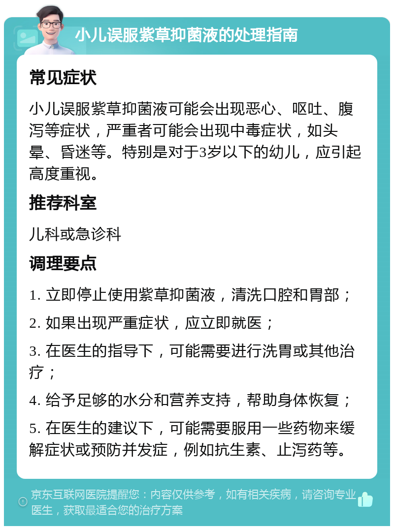 小儿误服紫草抑菌液的处理指南 常见症状 小儿误服紫草抑菌液可能会出现恶心、呕吐、腹泻等症状，严重者可能会出现中毒症状，如头晕、昏迷等。特别是对于3岁以下的幼儿，应引起高度重视。 推荐科室 儿科或急诊科 调理要点 1. 立即停止使用紫草抑菌液，清洗口腔和胃部； 2. 如果出现严重症状，应立即就医； 3. 在医生的指导下，可能需要进行洗胃或其他治疗； 4. 给予足够的水分和营养支持，帮助身体恢复； 5. 在医生的建议下，可能需要服用一些药物来缓解症状或预防并发症，例如抗生素、止泻药等。