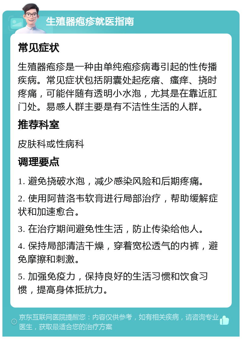 生殖器疱疹就医指南 常见症状 生殖器疱疹是一种由单纯疱疹病毒引起的性传播疾病。常见症状包括阴囊处起疙瘩、瘙痒、挠时疼痛，可能伴随有透明小水泡，尤其是在靠近肛门处。易感人群主要是有不洁性生活的人群。 推荐科室 皮肤科或性病科 调理要点 1. 避免挠破水泡，减少感染风险和后期疼痛。 2. 使用阿昔洛韦软膏进行局部治疗，帮助缓解症状和加速愈合。 3. 在治疗期间避免性生活，防止传染给他人。 4. 保持局部清洁干燥，穿着宽松透气的内裤，避免摩擦和刺激。 5. 加强免疫力，保持良好的生活习惯和饮食习惯，提高身体抵抗力。