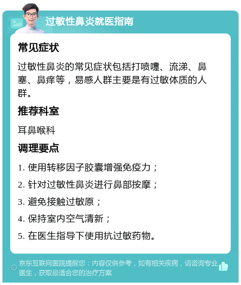 过敏性鼻炎就医指南 常见症状 过敏性鼻炎的常见症状包括打喷嚏、流涕、鼻塞、鼻痒等，易感人群主要是有过敏体质的人群。 推荐科室 耳鼻喉科 调理要点 1. 使用转移因子胶囊增强免疫力； 2. 针对过敏性鼻炎进行鼻部按摩； 3. 避免接触过敏原； 4. 保持室内空气清新； 5. 在医生指导下使用抗过敏药物。