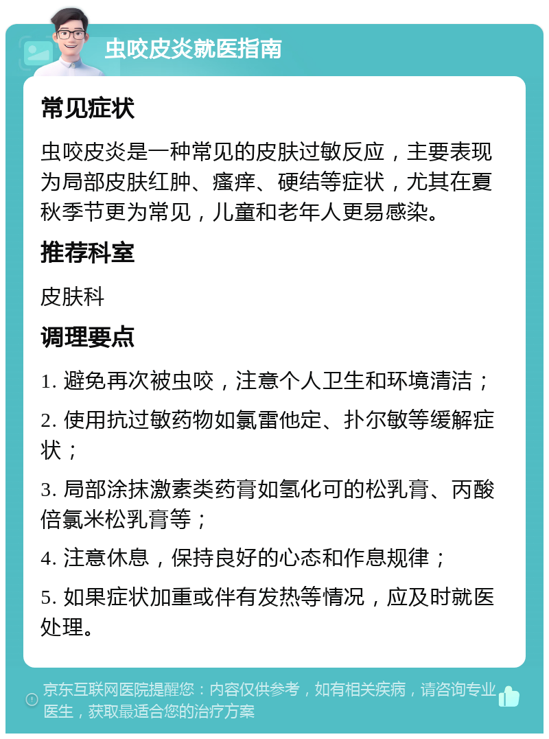 虫咬皮炎就医指南 常见症状 虫咬皮炎是一种常见的皮肤过敏反应，主要表现为局部皮肤红肿、瘙痒、硬结等症状，尤其在夏秋季节更为常见，儿童和老年人更易感染。 推荐科室 皮肤科 调理要点 1. 避免再次被虫咬，注意个人卫生和环境清洁； 2. 使用抗过敏药物如氯雷他定、扑尔敏等缓解症状； 3. 局部涂抹激素类药膏如氢化可的松乳膏、丙酸倍氯米松乳膏等； 4. 注意休息，保持良好的心态和作息规律； 5. 如果症状加重或伴有发热等情况，应及时就医处理。