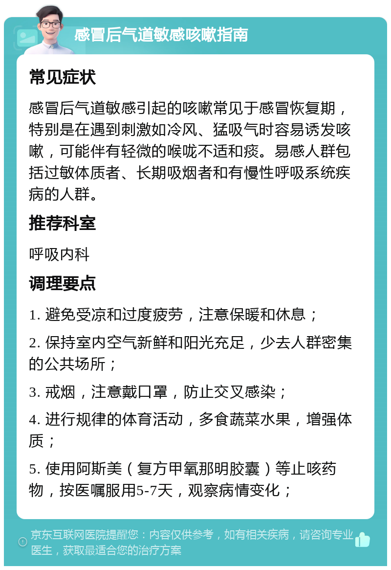 感冒后气道敏感咳嗽指南 常见症状 感冒后气道敏感引起的咳嗽常见于感冒恢复期，特别是在遇到刺激如冷风、猛吸气时容易诱发咳嗽，可能伴有轻微的喉咙不适和痰。易感人群包括过敏体质者、长期吸烟者和有慢性呼吸系统疾病的人群。 推荐科室 呼吸内科 调理要点 1. 避免受凉和过度疲劳，注意保暖和休息； 2. 保持室内空气新鲜和阳光充足，少去人群密集的公共场所； 3. 戒烟，注意戴口罩，防止交叉感染； 4. 进行规律的体育活动，多食蔬菜水果，增强体质； 5. 使用阿斯美（复方甲氧那明胶囊）等止咳药物，按医嘱服用5-7天，观察病情变化；