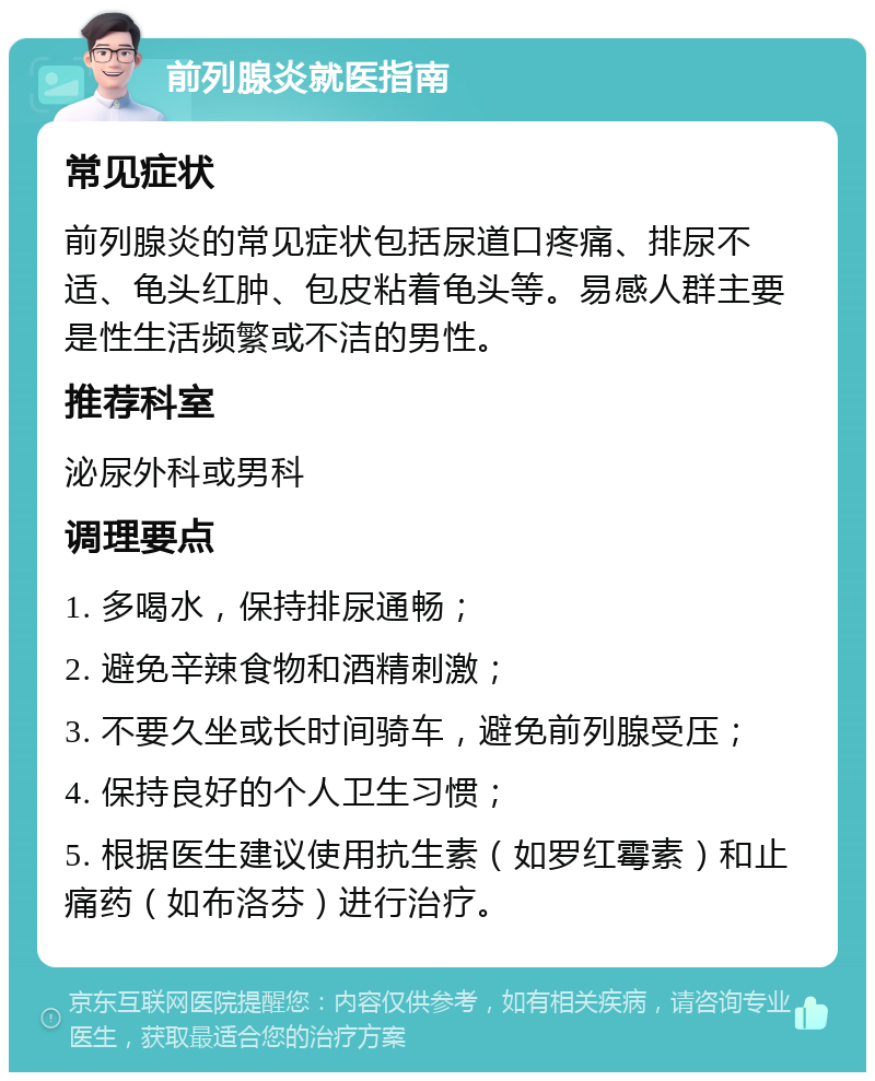 前列腺炎就医指南 常见症状 前列腺炎的常见症状包括尿道口疼痛、排尿不适、龟头红肿、包皮粘着龟头等。易感人群主要是性生活频繁或不洁的男性。 推荐科室 泌尿外科或男科 调理要点 1. 多喝水，保持排尿通畅； 2. 避免辛辣食物和酒精刺激； 3. 不要久坐或长时间骑车，避免前列腺受压； 4. 保持良好的个人卫生习惯； 5. 根据医生建议使用抗生素（如罗红霉素）和止痛药（如布洛芬）进行治疗。