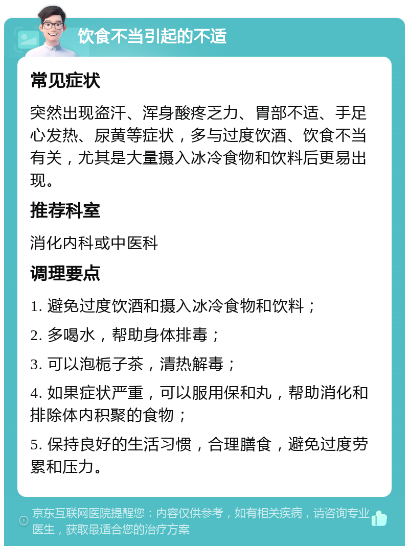 饮食不当引起的不适 常见症状 突然出现盗汗、浑身酸疼乏力、胃部不适、手足心发热、尿黄等症状，多与过度饮酒、饮食不当有关，尤其是大量摄入冰冷食物和饮料后更易出现。 推荐科室 消化内科或中医科 调理要点 1. 避免过度饮酒和摄入冰冷食物和饮料； 2. 多喝水，帮助身体排毒； 3. 可以泡栀子茶，清热解毒； 4. 如果症状严重，可以服用保和丸，帮助消化和排除体内积聚的食物； 5. 保持良好的生活习惯，合理膳食，避免过度劳累和压力。