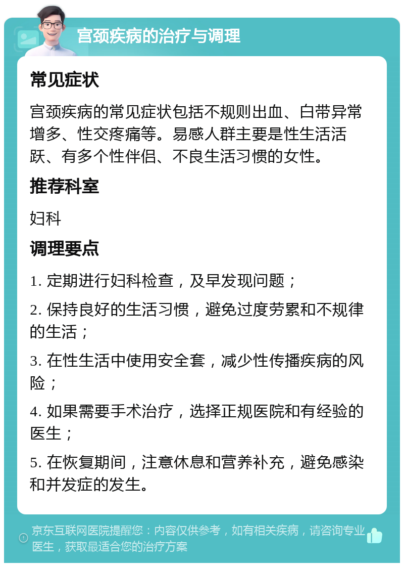 宫颈疾病的治疗与调理 常见症状 宫颈疾病的常见症状包括不规则出血、白带异常增多、性交疼痛等。易感人群主要是性生活活跃、有多个性伴侣、不良生活习惯的女性。 推荐科室 妇科 调理要点 1. 定期进行妇科检查，及早发现问题； 2. 保持良好的生活习惯，避免过度劳累和不规律的生活； 3. 在性生活中使用安全套，减少性传播疾病的风险； 4. 如果需要手术治疗，选择正规医院和有经验的医生； 5. 在恢复期间，注意休息和营养补充，避免感染和并发症的发生。