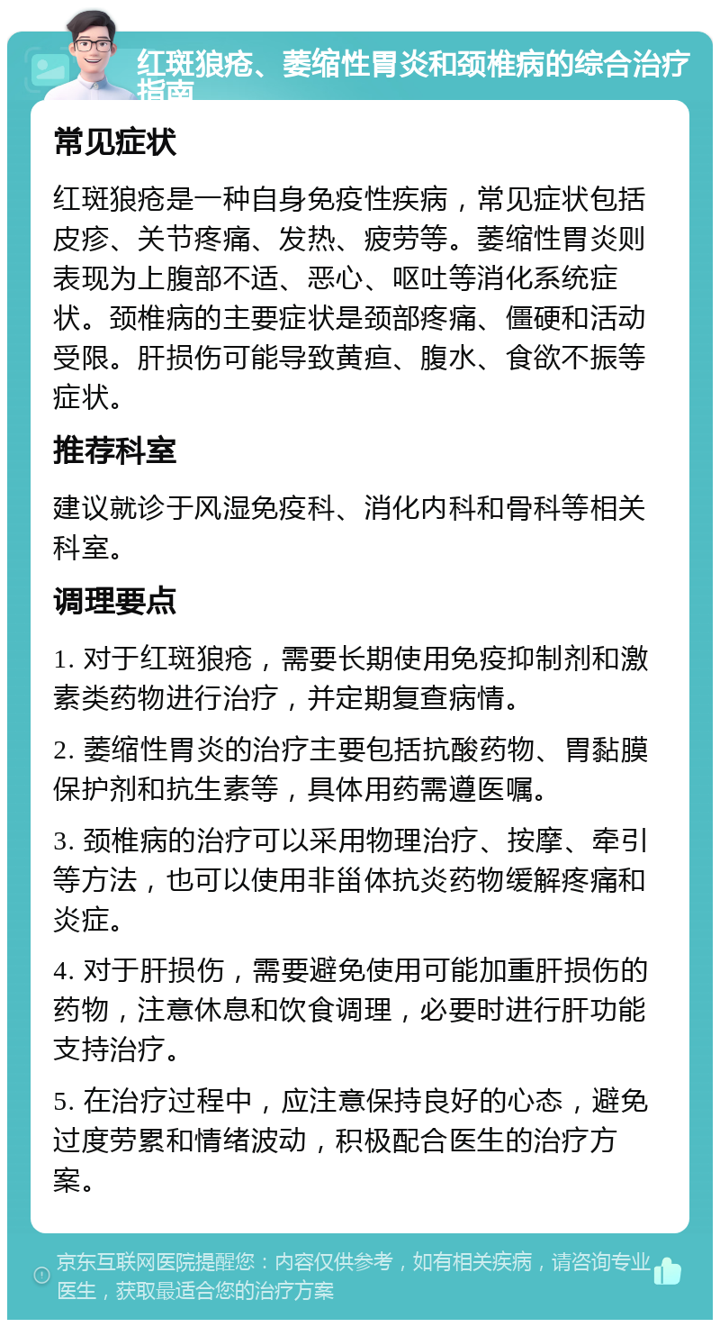 红斑狼疮、萎缩性胃炎和颈椎病的综合治疗指南 常见症状 红斑狼疮是一种自身免疫性疾病，常见症状包括皮疹、关节疼痛、发热、疲劳等。萎缩性胃炎则表现为上腹部不适、恶心、呕吐等消化系统症状。颈椎病的主要症状是颈部疼痛、僵硬和活动受限。肝损伤可能导致黄疸、腹水、食欲不振等症状。 推荐科室 建议就诊于风湿免疫科、消化内科和骨科等相关科室。 调理要点 1. 对于红斑狼疮，需要长期使用免疫抑制剂和激素类药物进行治疗，并定期复查病情。 2. 萎缩性胃炎的治疗主要包括抗酸药物、胃黏膜保护剂和抗生素等，具体用药需遵医嘱。 3. 颈椎病的治疗可以采用物理治疗、按摩、牵引等方法，也可以使用非甾体抗炎药物缓解疼痛和炎症。 4. 对于肝损伤，需要避免使用可能加重肝损伤的药物，注意休息和饮食调理，必要时进行肝功能支持治疗。 5. 在治疗过程中，应注意保持良好的心态，避免过度劳累和情绪波动，积极配合医生的治疗方案。