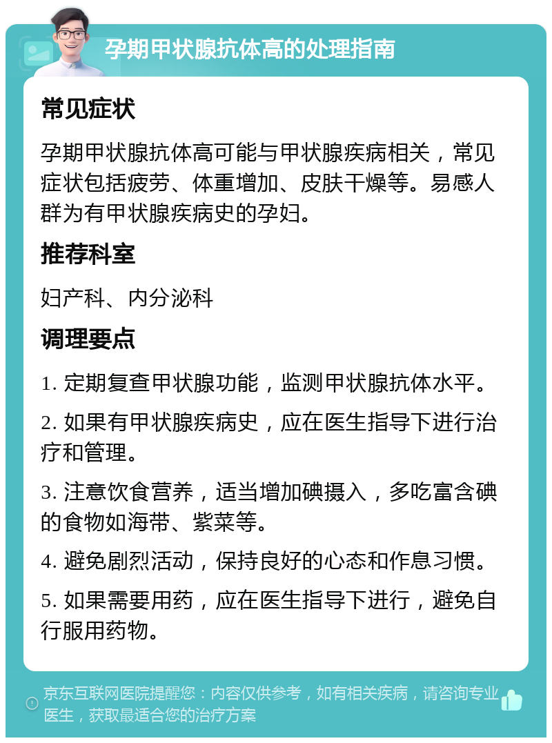 孕期甲状腺抗体高的处理指南 常见症状 孕期甲状腺抗体高可能与甲状腺疾病相关，常见症状包括疲劳、体重增加、皮肤干燥等。易感人群为有甲状腺疾病史的孕妇。 推荐科室 妇产科、内分泌科 调理要点 1. 定期复查甲状腺功能，监测甲状腺抗体水平。 2. 如果有甲状腺疾病史，应在医生指导下进行治疗和管理。 3. 注意饮食营养，适当增加碘摄入，多吃富含碘的食物如海带、紫菜等。 4. 避免剧烈活动，保持良好的心态和作息习惯。 5. 如果需要用药，应在医生指导下进行，避免自行服用药物。