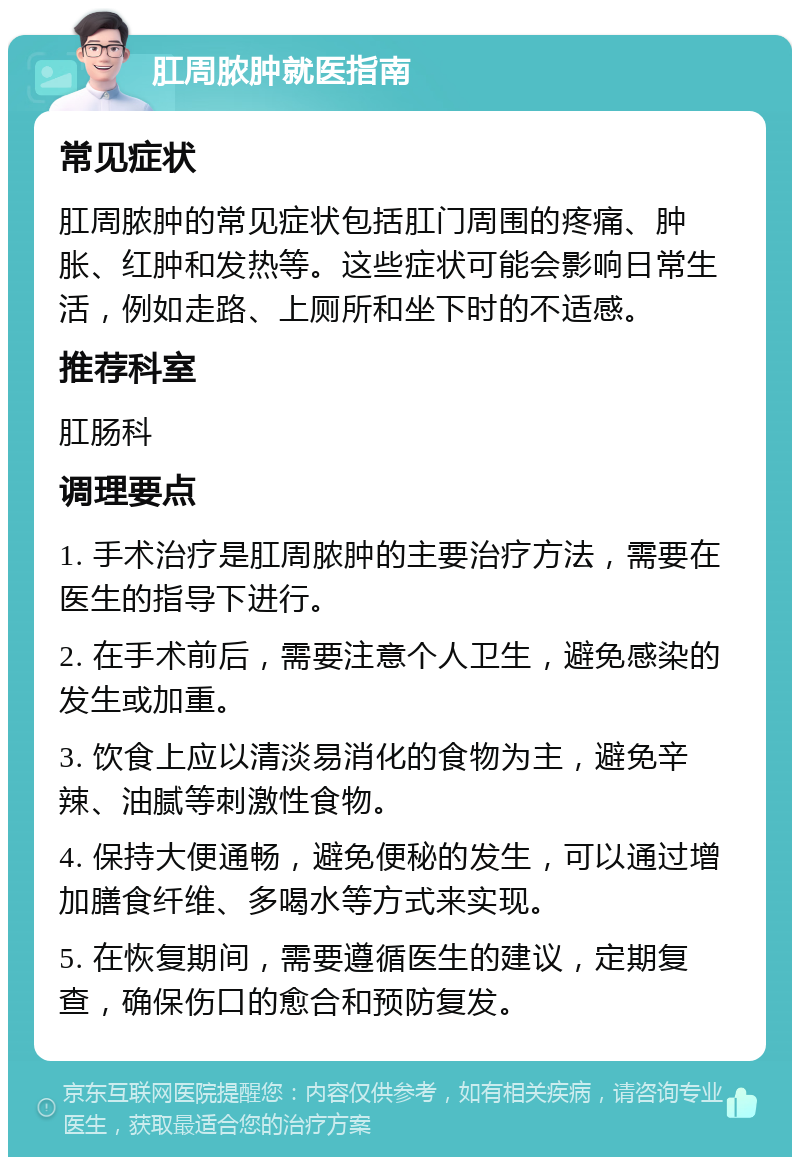 肛周脓肿就医指南 常见症状 肛周脓肿的常见症状包括肛门周围的疼痛、肿胀、红肿和发热等。这些症状可能会影响日常生活，例如走路、上厕所和坐下时的不适感。 推荐科室 肛肠科 调理要点 1. 手术治疗是肛周脓肿的主要治疗方法，需要在医生的指导下进行。 2. 在手术前后，需要注意个人卫生，避免感染的发生或加重。 3. 饮食上应以清淡易消化的食物为主，避免辛辣、油腻等刺激性食物。 4. 保持大便通畅，避免便秘的发生，可以通过增加膳食纤维、多喝水等方式来实现。 5. 在恢复期间，需要遵循医生的建议，定期复查，确保伤口的愈合和预防复发。