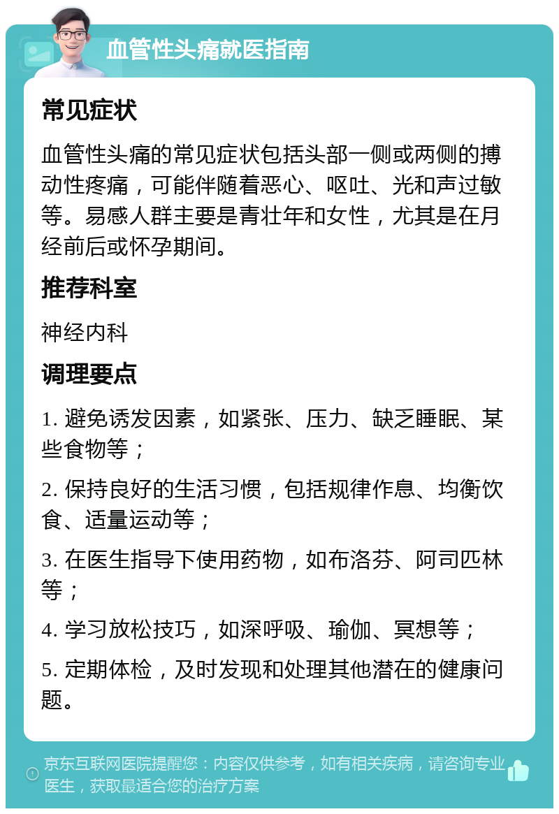 血管性头痛就医指南 常见症状 血管性头痛的常见症状包括头部一侧或两侧的搏动性疼痛，可能伴随着恶心、呕吐、光和声过敏等。易感人群主要是青壮年和女性，尤其是在月经前后或怀孕期间。 推荐科室 神经内科 调理要点 1. 避免诱发因素，如紧张、压力、缺乏睡眠、某些食物等； 2. 保持良好的生活习惯，包括规律作息、均衡饮食、适量运动等； 3. 在医生指导下使用药物，如布洛芬、阿司匹林等； 4. 学习放松技巧，如深呼吸、瑜伽、冥想等； 5. 定期体检，及时发现和处理其他潜在的健康问题。