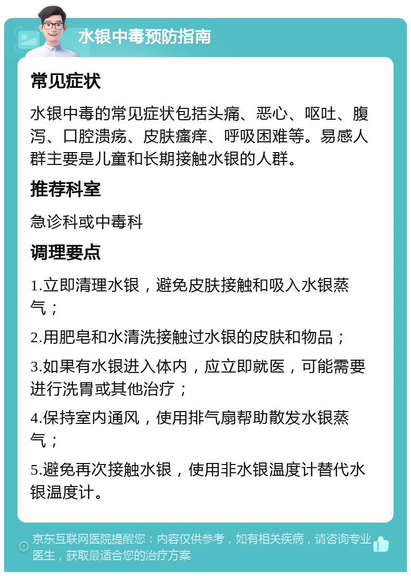 水银中毒预防指南 常见症状 水银中毒的常见症状包括头痛、恶心、呕吐、腹泻、口腔溃疡、皮肤瘙痒、呼吸困难等。易感人群主要是儿童和长期接触水银的人群。 推荐科室 急诊科或中毒科 调理要点 1.立即清理水银，避免皮肤接触和吸入水银蒸气； 2.用肥皂和水清洗接触过水银的皮肤和物品； 3.如果有水银进入体内，应立即就医，可能需要进行洗胃或其他治疗； 4.保持室内通风，使用排气扇帮助散发水银蒸气； 5.避免再次接触水银，使用非水银温度计替代水银温度计。