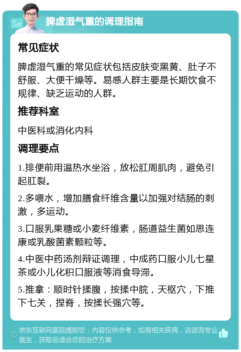 脾虚湿气重的调理指南 常见症状 脾虚湿气重的常见症状包括皮肤变黑黄、肚子不舒服、大便干燥等。易感人群主要是长期饮食不规律、缺乏运动的人群。 推荐科室 中医科或消化内科 调理要点 1.排便前用温热水坐浴，放松肛周肌肉，避免引起肛裂。 2.多喂水，增加膳食纤维含量以加强对结肠的刺激，多运动。 3.口服乳果糖或小麦纤维素，肠道益生菌如思连康或乳酸菌素颗粒等。 4.中医中药汤剂辩证调理，中成药口服小儿七星茶或小儿化积口服液等消食导滞。 5.推拿：顺时针揉腹，按揉中脘，天枢穴，下推下七关，捏脊，按揉长强穴等。