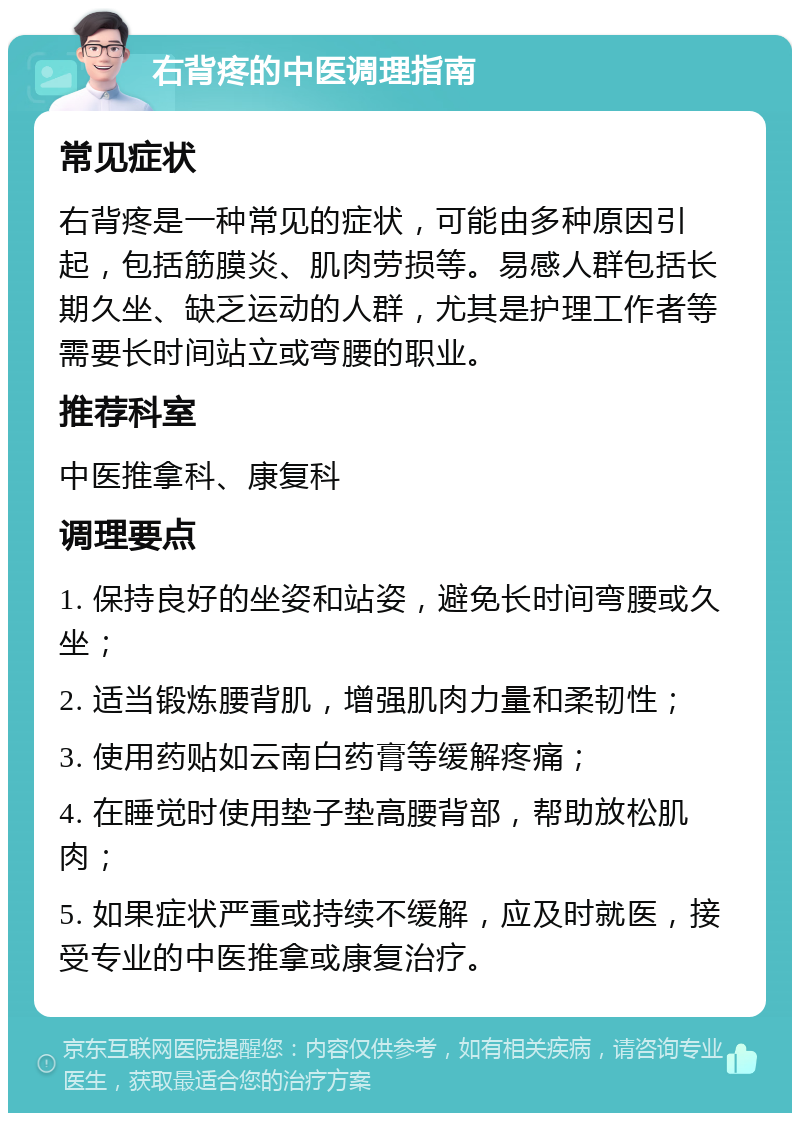 右背疼的中医调理指南 常见症状 右背疼是一种常见的症状，可能由多种原因引起，包括筋膜炎、肌肉劳损等。易感人群包括长期久坐、缺乏运动的人群，尤其是护理工作者等需要长时间站立或弯腰的职业。 推荐科室 中医推拿科、康复科 调理要点 1. 保持良好的坐姿和站姿，避免长时间弯腰或久坐； 2. 适当锻炼腰背肌，增强肌肉力量和柔韧性； 3. 使用药贴如云南白药膏等缓解疼痛； 4. 在睡觉时使用垫子垫高腰背部，帮助放松肌肉； 5. 如果症状严重或持续不缓解，应及时就医，接受专业的中医推拿或康复治疗。