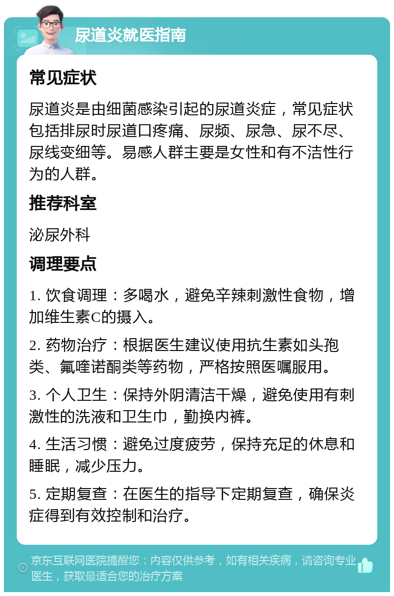 尿道炎就医指南 常见症状 尿道炎是由细菌感染引起的尿道炎症，常见症状包括排尿时尿道口疼痛、尿频、尿急、尿不尽、尿线变细等。易感人群主要是女性和有不洁性行为的人群。 推荐科室 泌尿外科 调理要点 1. 饮食调理：多喝水，避免辛辣刺激性食物，增加维生素C的摄入。 2. 药物治疗：根据医生建议使用抗生素如头孢类、氟喹诺酮类等药物，严格按照医嘱服用。 3. 个人卫生：保持外阴清洁干燥，避免使用有刺激性的洗液和卫生巾，勤换内裤。 4. 生活习惯：避免过度疲劳，保持充足的休息和睡眠，减少压力。 5. 定期复查：在医生的指导下定期复查，确保炎症得到有效控制和治疗。