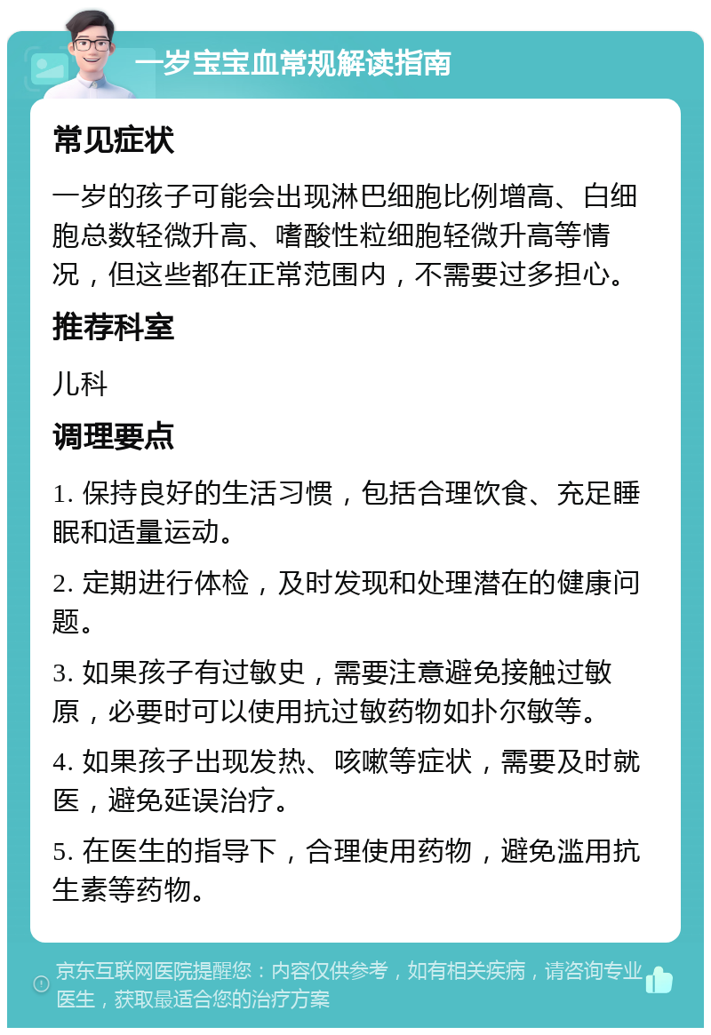 一岁宝宝血常规解读指南 常见症状 一岁的孩子可能会出现淋巴细胞比例增高、白细胞总数轻微升高、嗜酸性粒细胞轻微升高等情况，但这些都在正常范围内，不需要过多担心。 推荐科室 儿科 调理要点 1. 保持良好的生活习惯，包括合理饮食、充足睡眠和适量运动。 2. 定期进行体检，及时发现和处理潜在的健康问题。 3. 如果孩子有过敏史，需要注意避免接触过敏原，必要时可以使用抗过敏药物如扑尔敏等。 4. 如果孩子出现发热、咳嗽等症状，需要及时就医，避免延误治疗。 5. 在医生的指导下，合理使用药物，避免滥用抗生素等药物。