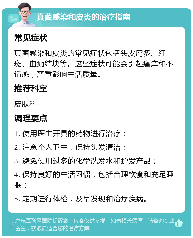 真菌感染和皮炎的治疗指南 常见症状 真菌感染和皮炎的常见症状包括头皮屑多、红斑、血痂结块等。这些症状可能会引起瘙痒和不适感，严重影响生活质量。 推荐科室 皮肤科 调理要点 1. 使用医生开具的药物进行治疗； 2. 注意个人卫生，保持头发清洁； 3. 避免使用过多的化学洗发水和护发产品； 4. 保持良好的生活习惯，包括合理饮食和充足睡眠； 5. 定期进行体检，及早发现和治疗疾病。