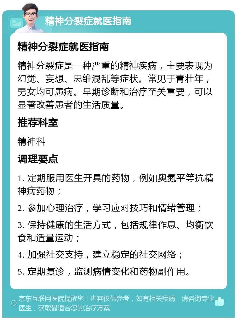 精神分裂症就医指南 精神分裂症就医指南 精神分裂症是一种严重的精神疾病，主要表现为幻觉、妄想、思维混乱等症状。常见于青壮年，男女均可患病。早期诊断和治疗至关重要，可以显著改善患者的生活质量。 推荐科室 精神科 调理要点 1. 定期服用医生开具的药物，例如奥氮平等抗精神病药物； 2. 参加心理治疗，学习应对技巧和情绪管理； 3. 保持健康的生活方式，包括规律作息、均衡饮食和适量运动； 4. 加强社交支持，建立稳定的社交网络； 5. 定期复诊，监测病情变化和药物副作用。