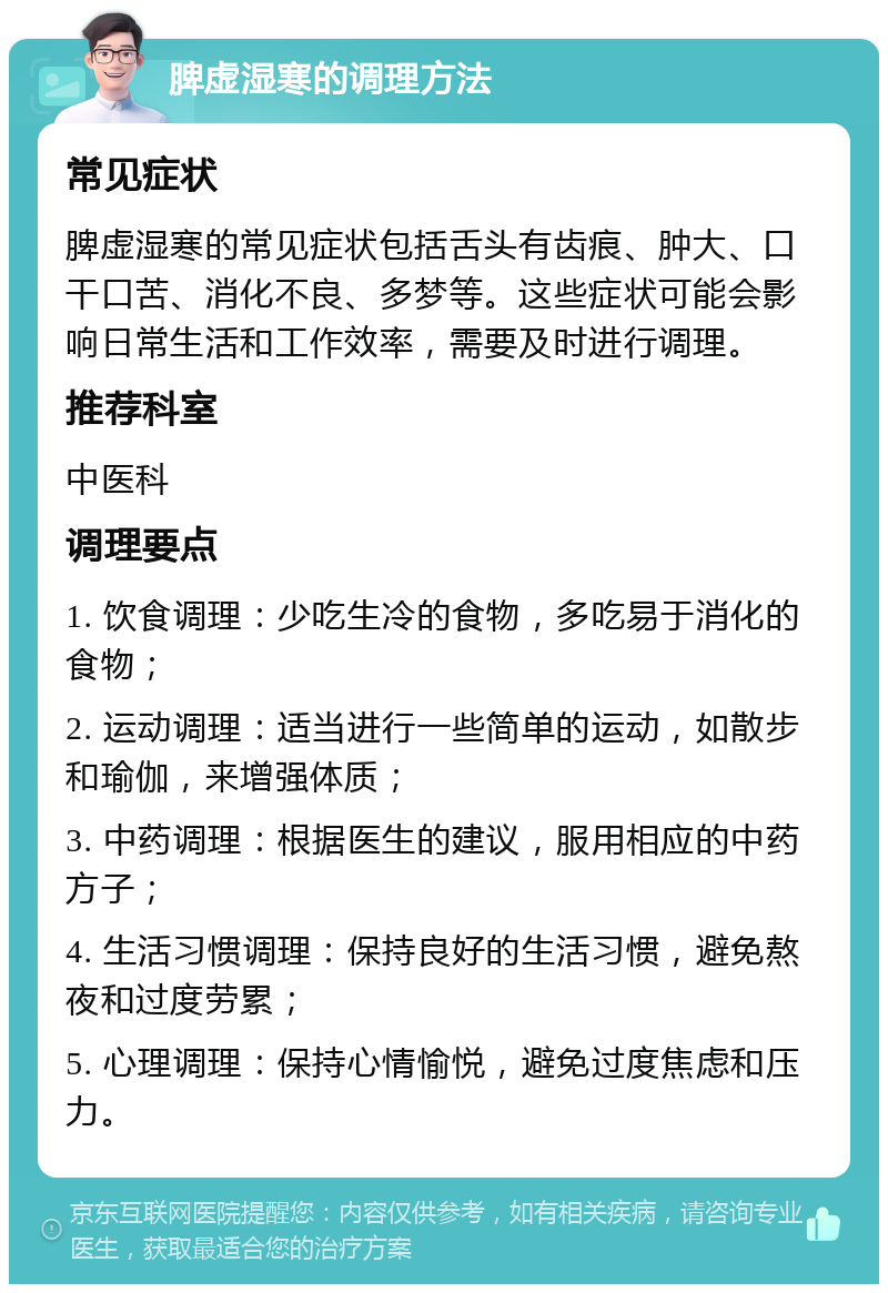 脾虚湿寒的调理方法 常见症状 脾虚湿寒的常见症状包括舌头有齿痕、肿大、口干口苦、消化不良、多梦等。这些症状可能会影响日常生活和工作效率，需要及时进行调理。 推荐科室 中医科 调理要点 1. 饮食调理：少吃生冷的食物，多吃易于消化的食物； 2. 运动调理：适当进行一些简单的运动，如散步和瑜伽，来增强体质； 3. 中药调理：根据医生的建议，服用相应的中药方子； 4. 生活习惯调理：保持良好的生活习惯，避免熬夜和过度劳累； 5. 心理调理：保持心情愉悦，避免过度焦虑和压力。