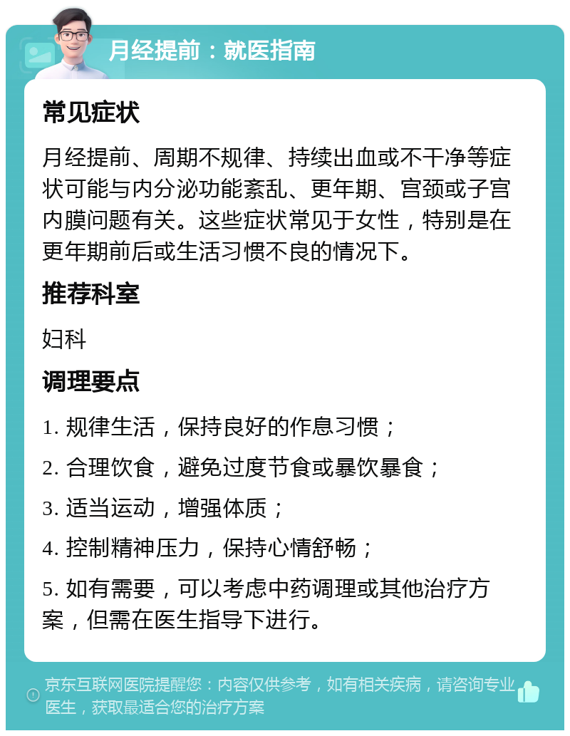 月经提前：就医指南 常见症状 月经提前、周期不规律、持续出血或不干净等症状可能与内分泌功能紊乱、更年期、宫颈或子宫内膜问题有关。这些症状常见于女性，特别是在更年期前后或生活习惯不良的情况下。 推荐科室 妇科 调理要点 1. 规律生活，保持良好的作息习惯； 2. 合理饮食，避免过度节食或暴饮暴食； 3. 适当运动，增强体质； 4. 控制精神压力，保持心情舒畅； 5. 如有需要，可以考虑中药调理或其他治疗方案，但需在医生指导下进行。