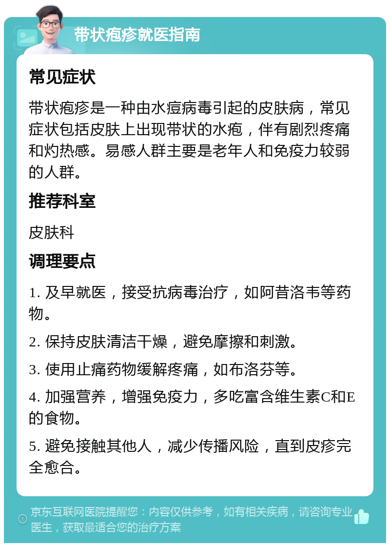 带状疱疹就医指南 常见症状 带状疱疹是一种由水痘病毒引起的皮肤病，常见症状包括皮肤上出现带状的水疱，伴有剧烈疼痛和灼热感。易感人群主要是老年人和免疫力较弱的人群。 推荐科室 皮肤科 调理要点 1. 及早就医，接受抗病毒治疗，如阿昔洛韦等药物。 2. 保持皮肤清洁干燥，避免摩擦和刺激。 3. 使用止痛药物缓解疼痛，如布洛芬等。 4. 加强营养，增强免疫力，多吃富含维生素C和E的食物。 5. 避免接触其他人，减少传播风险，直到皮疹完全愈合。