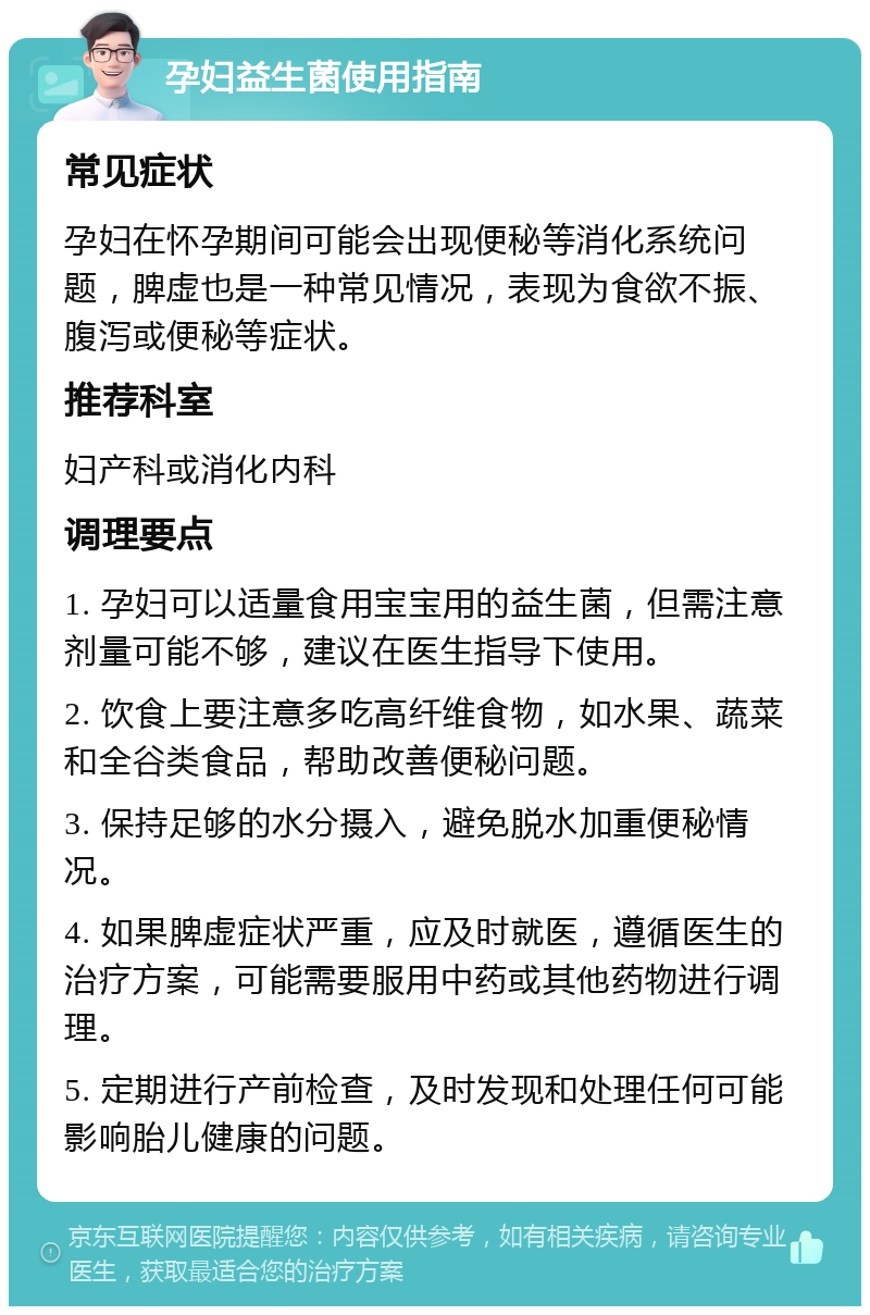 孕妇益生菌使用指南 常见症状 孕妇在怀孕期间可能会出现便秘等消化系统问题，脾虚也是一种常见情况，表现为食欲不振、腹泻或便秘等症状。 推荐科室 妇产科或消化内科 调理要点 1. 孕妇可以适量食用宝宝用的益生菌，但需注意剂量可能不够，建议在医生指导下使用。 2. 饮食上要注意多吃高纤维食物，如水果、蔬菜和全谷类食品，帮助改善便秘问题。 3. 保持足够的水分摄入，避免脱水加重便秘情况。 4. 如果脾虚症状严重，应及时就医，遵循医生的治疗方案，可能需要服用中药或其他药物进行调理。 5. 定期进行产前检查，及时发现和处理任何可能影响胎儿健康的问题。