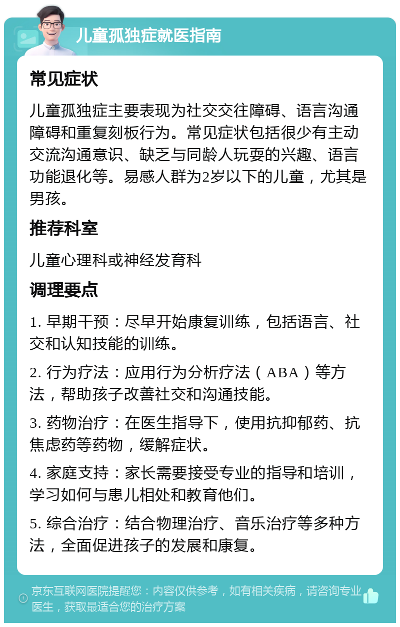 儿童孤独症就医指南 常见症状 儿童孤独症主要表现为社交交往障碍、语言沟通障碍和重复刻板行为。常见症状包括很少有主动交流沟通意识、缺乏与同龄人玩耍的兴趣、语言功能退化等。易感人群为2岁以下的儿童，尤其是男孩。 推荐科室 儿童心理科或神经发育科 调理要点 1. 早期干预：尽早开始康复训练，包括语言、社交和认知技能的训练。 2. 行为疗法：应用行为分析疗法（ABA）等方法，帮助孩子改善社交和沟通技能。 3. 药物治疗：在医生指导下，使用抗抑郁药、抗焦虑药等药物，缓解症状。 4. 家庭支持：家长需要接受专业的指导和培训，学习如何与患儿相处和教育他们。 5. 综合治疗：结合物理治疗、音乐治疗等多种方法，全面促进孩子的发展和康复。