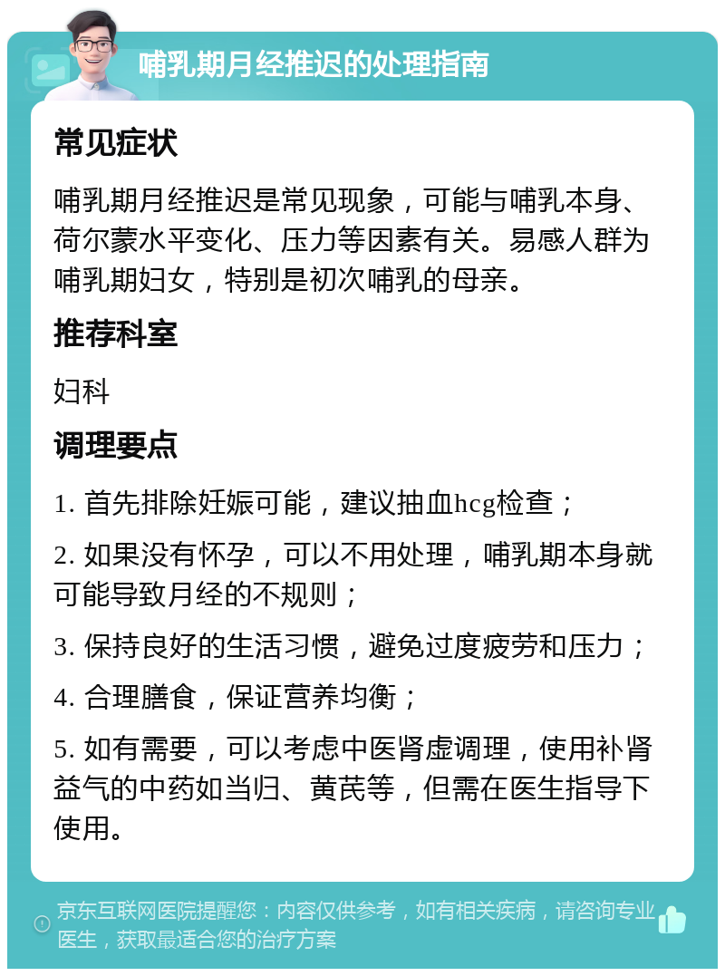 哺乳期月经推迟的处理指南 常见症状 哺乳期月经推迟是常见现象，可能与哺乳本身、荷尔蒙水平变化、压力等因素有关。易感人群为哺乳期妇女，特别是初次哺乳的母亲。 推荐科室 妇科 调理要点 1. 首先排除妊娠可能，建议抽血hcg检查； 2. 如果没有怀孕，可以不用处理，哺乳期本身就可能导致月经的不规则； 3. 保持良好的生活习惯，避免过度疲劳和压力； 4. 合理膳食，保证营养均衡； 5. 如有需要，可以考虑中医肾虚调理，使用补肾益气的中药如当归、黄芪等，但需在医生指导下使用。