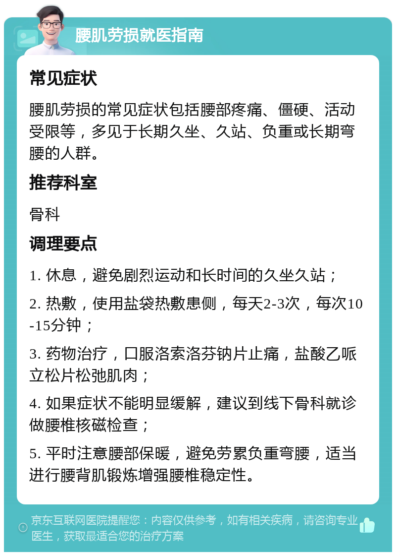 腰肌劳损就医指南 常见症状 腰肌劳损的常见症状包括腰部疼痛、僵硬、活动受限等，多见于长期久坐、久站、负重或长期弯腰的人群。 推荐科室 骨科 调理要点 1. 休息，避免剧烈运动和长时间的久坐久站； 2. 热敷，使用盐袋热敷患侧，每天2-3次，每次10-15分钟； 3. 药物治疗，口服洛索洛芬钠片止痛，盐酸乙哌立松片松弛肌肉； 4. 如果症状不能明显缓解，建议到线下骨科就诊做腰椎核磁检查； 5. 平时注意腰部保暖，避免劳累负重弯腰，适当进行腰背肌锻炼增强腰椎稳定性。