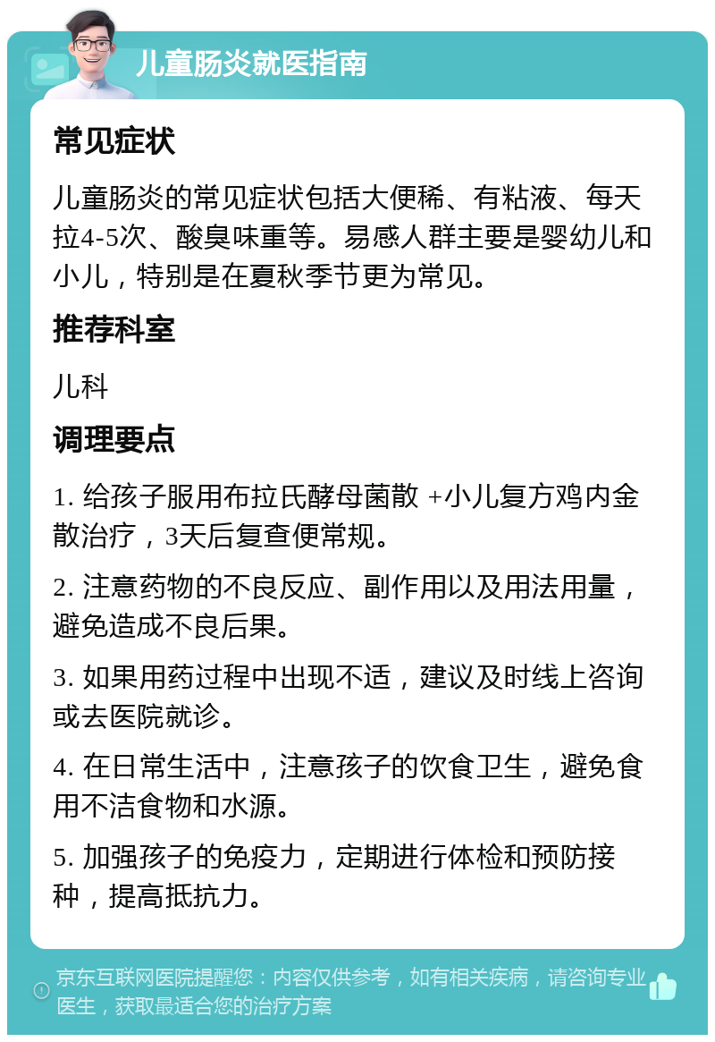 儿童肠炎就医指南 常见症状 儿童肠炎的常见症状包括大便稀、有粘液、每天拉4-5次、酸臭味重等。易感人群主要是婴幼儿和小儿，特别是在夏秋季节更为常见。 推荐科室 儿科 调理要点 1. 给孩子服用布拉氏酵母菌散 +小儿复方鸡内金散治疗，3天后复查便常规。 2. 注意药物的不良反应、副作用以及用法用量，避免造成不良后果。 3. 如果用药过程中出现不适，建议及时线上咨询或去医院就诊。 4. 在日常生活中，注意孩子的饮食卫生，避免食用不洁食物和水源。 5. 加强孩子的免疫力，定期进行体检和预防接种，提高抵抗力。