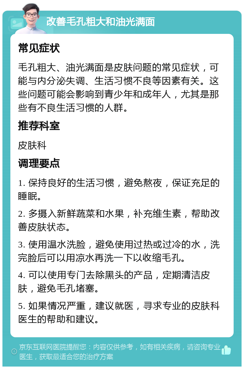 改善毛孔粗大和油光满面 常见症状 毛孔粗大、油光满面是皮肤问题的常见症状，可能与内分泌失调、生活习惯不良等因素有关。这些问题可能会影响到青少年和成年人，尤其是那些有不良生活习惯的人群。 推荐科室 皮肤科 调理要点 1. 保持良好的生活习惯，避免熬夜，保证充足的睡眠。 2. 多摄入新鲜蔬菜和水果，补充维生素，帮助改善皮肤状态。 3. 使用温水洗脸，避免使用过热或过冷的水，洗完脸后可以用凉水再洗一下以收缩毛孔。 4. 可以使用专门去除黑头的产品，定期清洁皮肤，避免毛孔堵塞。 5. 如果情况严重，建议就医，寻求专业的皮肤科医生的帮助和建议。