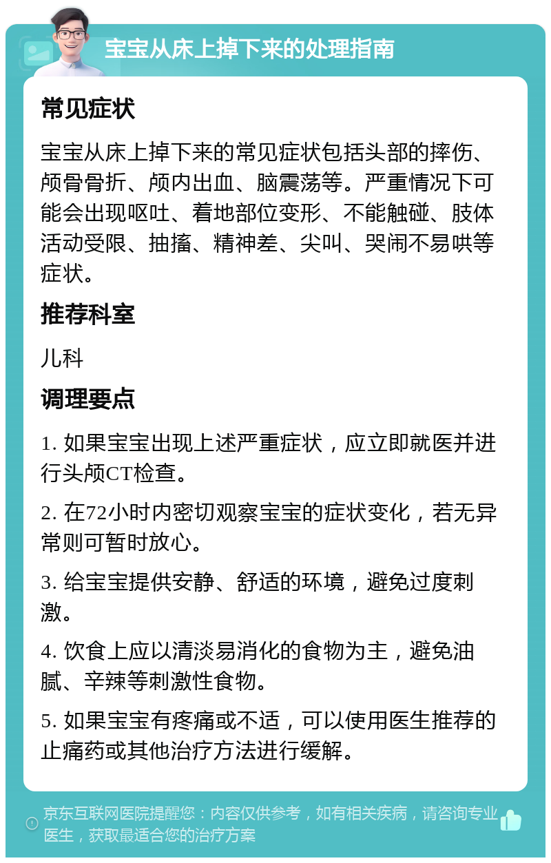 宝宝从床上掉下来的处理指南 常见症状 宝宝从床上掉下来的常见症状包括头部的摔伤、颅骨骨折、颅内出血、脑震荡等。严重情况下可能会出现呕吐、着地部位变形、不能触碰、肢体活动受限、抽搐、精神差、尖叫、哭闹不易哄等症状。 推荐科室 儿科 调理要点 1. 如果宝宝出现上述严重症状，应立即就医并进行头颅CT检查。 2. 在72小时内密切观察宝宝的症状变化，若无异常则可暂时放心。 3. 给宝宝提供安静、舒适的环境，避免过度刺激。 4. 饮食上应以清淡易消化的食物为主，避免油腻、辛辣等刺激性食物。 5. 如果宝宝有疼痛或不适，可以使用医生推荐的止痛药或其他治疗方法进行缓解。