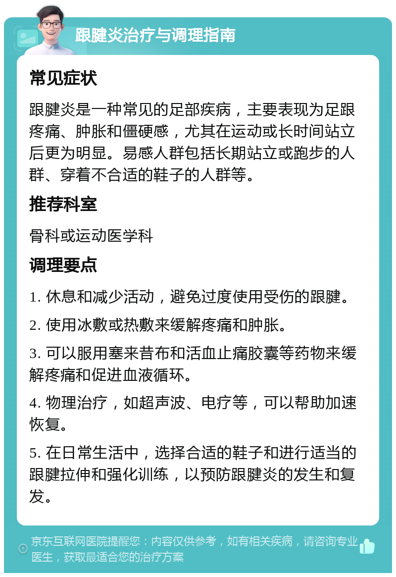 跟腱炎治疗与调理指南 常见症状 跟腱炎是一种常见的足部疾病，主要表现为足跟疼痛、肿胀和僵硬感，尤其在运动或长时间站立后更为明显。易感人群包括长期站立或跑步的人群、穿着不合适的鞋子的人群等。 推荐科室 骨科或运动医学科 调理要点 1. 休息和减少活动，避免过度使用受伤的跟腱。 2. 使用冰敷或热敷来缓解疼痛和肿胀。 3. 可以服用塞来昔布和活血止痛胶囊等药物来缓解疼痛和促进血液循环。 4. 物理治疗，如超声波、电疗等，可以帮助加速恢复。 5. 在日常生活中，选择合适的鞋子和进行适当的跟腱拉伸和强化训练，以预防跟腱炎的发生和复发。