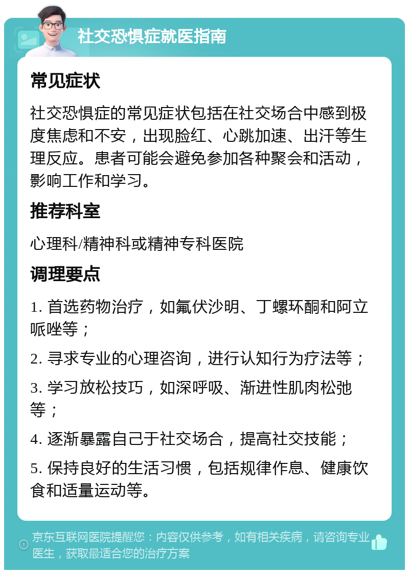 社交恐惧症就医指南 常见症状 社交恐惧症的常见症状包括在社交场合中感到极度焦虑和不安，出现脸红、心跳加速、出汗等生理反应。患者可能会避免参加各种聚会和活动，影响工作和学习。 推荐科室 心理科/精神科或精神专科医院 调理要点 1. 首选药物治疗，如氟伏沙明、丁螺环酮和阿立哌唑等； 2. 寻求专业的心理咨询，进行认知行为疗法等； 3. 学习放松技巧，如深呼吸、渐进性肌肉松弛等； 4. 逐渐暴露自己于社交场合，提高社交技能； 5. 保持良好的生活习惯，包括规律作息、健康饮食和适量运动等。