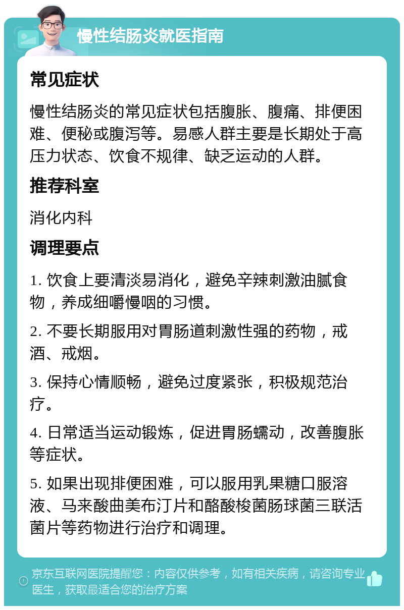 慢性结肠炎就医指南 常见症状 慢性结肠炎的常见症状包括腹胀、腹痛、排便困难、便秘或腹泻等。易感人群主要是长期处于高压力状态、饮食不规律、缺乏运动的人群。 推荐科室 消化内科 调理要点 1. 饮食上要清淡易消化，避免辛辣刺激油腻食物，养成细嚼慢咽的习惯。 2. 不要长期服用对胃肠道刺激性强的药物，戒酒、戒烟。 3. 保持心情顺畅，避免过度紧张，积极规范治疗。 4. 日常适当运动锻炼，促进胃肠蠕动，改善腹胀等症状。 5. 如果出现排便困难，可以服用乳果糖口服溶液、马来酸曲美布汀片和酪酸梭菌肠球菌三联活菌片等药物进行治疗和调理。