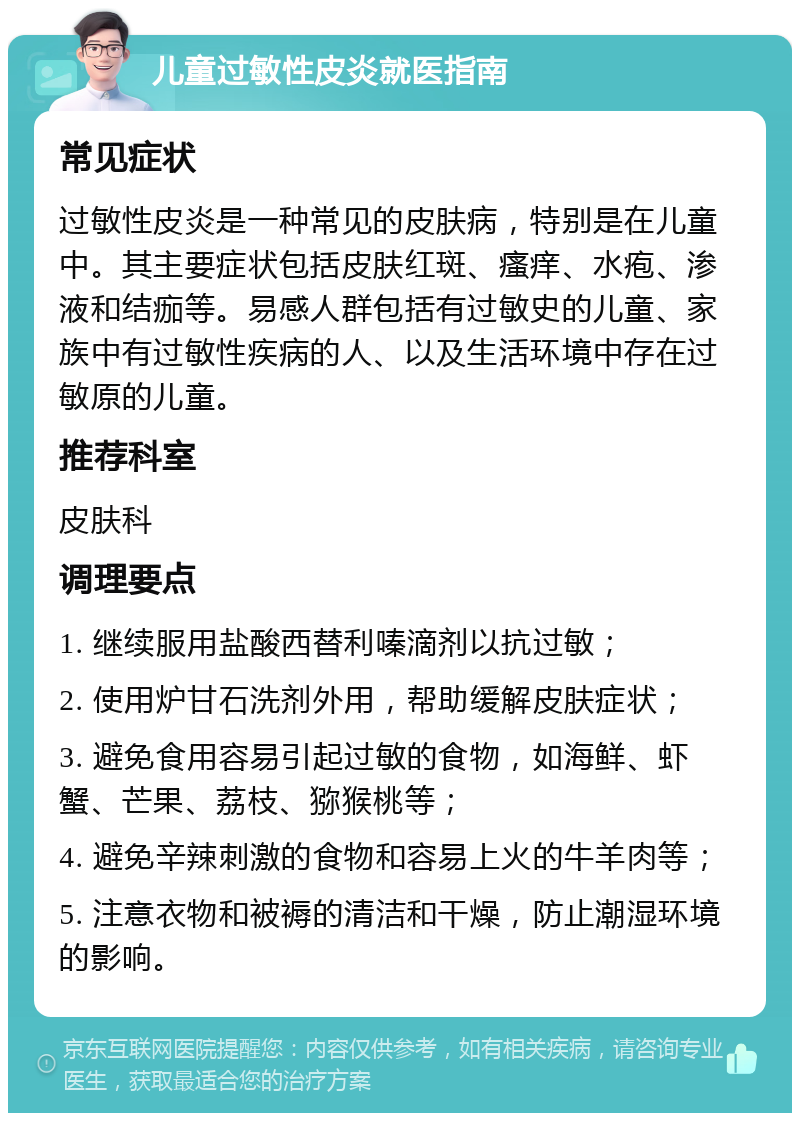 儿童过敏性皮炎就医指南 常见症状 过敏性皮炎是一种常见的皮肤病，特别是在儿童中。其主要症状包括皮肤红斑、瘙痒、水疱、渗液和结痂等。易感人群包括有过敏史的儿童、家族中有过敏性疾病的人、以及生活环境中存在过敏原的儿童。 推荐科室 皮肤科 调理要点 1. 继续服用盐酸西替利嗪滴剂以抗过敏； 2. 使用炉甘石洗剂外用，帮助缓解皮肤症状； 3. 避免食用容易引起过敏的食物，如海鲜、虾蟹、芒果、荔枝、猕猴桃等； 4. 避免辛辣刺激的食物和容易上火的牛羊肉等； 5. 注意衣物和被褥的清洁和干燥，防止潮湿环境的影响。