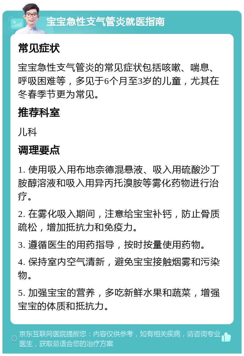 宝宝急性支气管炎就医指南 常见症状 宝宝急性支气管炎的常见症状包括咳嗽、喘息、呼吸困难等，多见于6个月至3岁的儿童，尤其在冬春季节更为常见。 推荐科室 儿科 调理要点 1. 使用吸入用布地奈德混悬液、吸入用硫酸沙丁胺醇溶液和吸入用异丙托溴胺等雾化药物进行治疗。 2. 在雾化吸入期间，注意给宝宝补钙，防止骨质疏松，增加抵抗力和免疫力。 3. 遵循医生的用药指导，按时按量使用药物。 4. 保持室内空气清新，避免宝宝接触烟雾和污染物。 5. 加强宝宝的营养，多吃新鲜水果和蔬菜，增强宝宝的体质和抵抗力。