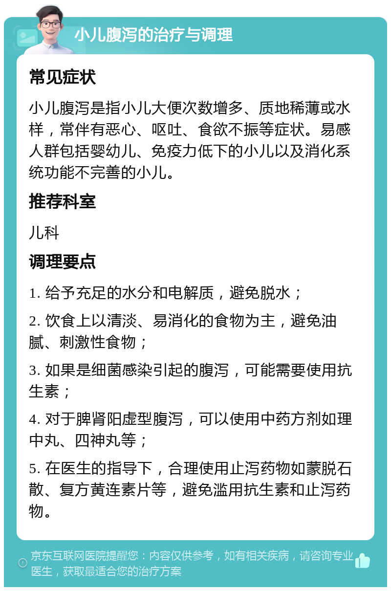 小儿腹泻的治疗与调理 常见症状 小儿腹泻是指小儿大便次数增多、质地稀薄或水样，常伴有恶心、呕吐、食欲不振等症状。易感人群包括婴幼儿、免疫力低下的小儿以及消化系统功能不完善的小儿。 推荐科室 儿科 调理要点 1. 给予充足的水分和电解质，避免脱水； 2. 饮食上以清淡、易消化的食物为主，避免油腻、刺激性食物； 3. 如果是细菌感染引起的腹泻，可能需要使用抗生素； 4. 对于脾肾阳虚型腹泻，可以使用中药方剂如理中丸、四神丸等； 5. 在医生的指导下，合理使用止泻药物如蒙脱石散、复方黄连素片等，避免滥用抗生素和止泻药物。