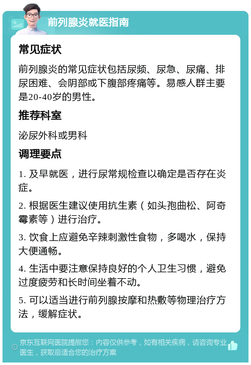 前列腺炎就医指南 常见症状 前列腺炎的常见症状包括尿频、尿急、尿痛、排尿困难、会阴部或下腹部疼痛等。易感人群主要是20-40岁的男性。 推荐科室 泌尿外科或男科 调理要点 1. 及早就医，进行尿常规检查以确定是否存在炎症。 2. 根据医生建议使用抗生素（如头孢曲松、阿奇霉素等）进行治疗。 3. 饮食上应避免辛辣刺激性食物，多喝水，保持大便通畅。 4. 生活中要注意保持良好的个人卫生习惯，避免过度疲劳和长时间坐着不动。 5. 可以适当进行前列腺按摩和热敷等物理治疗方法，缓解症状。