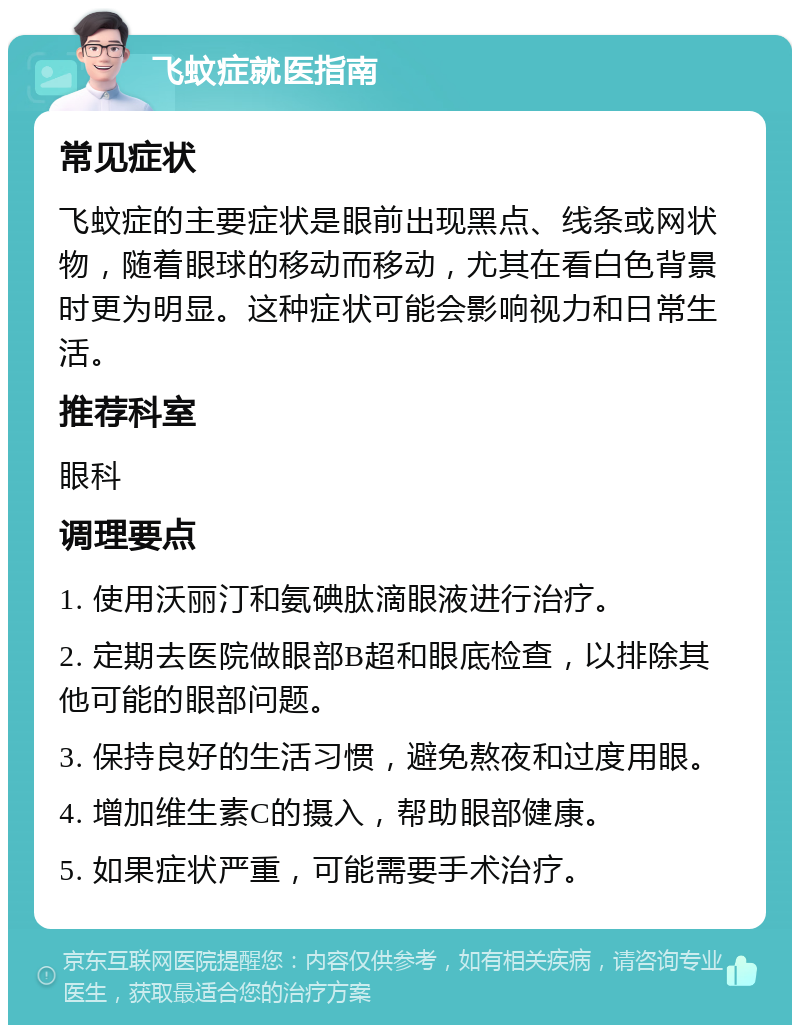 飞蚊症就医指南 常见症状 飞蚊症的主要症状是眼前出现黑点、线条或网状物，随着眼球的移动而移动，尤其在看白色背景时更为明显。这种症状可能会影响视力和日常生活。 推荐科室 眼科 调理要点 1. 使用沃丽汀和氨碘肽滴眼液进行治疗。 2. 定期去医院做眼部B超和眼底检查，以排除其他可能的眼部问题。 3. 保持良好的生活习惯，避免熬夜和过度用眼。 4. 增加维生素C的摄入，帮助眼部健康。 5. 如果症状严重，可能需要手术治疗。