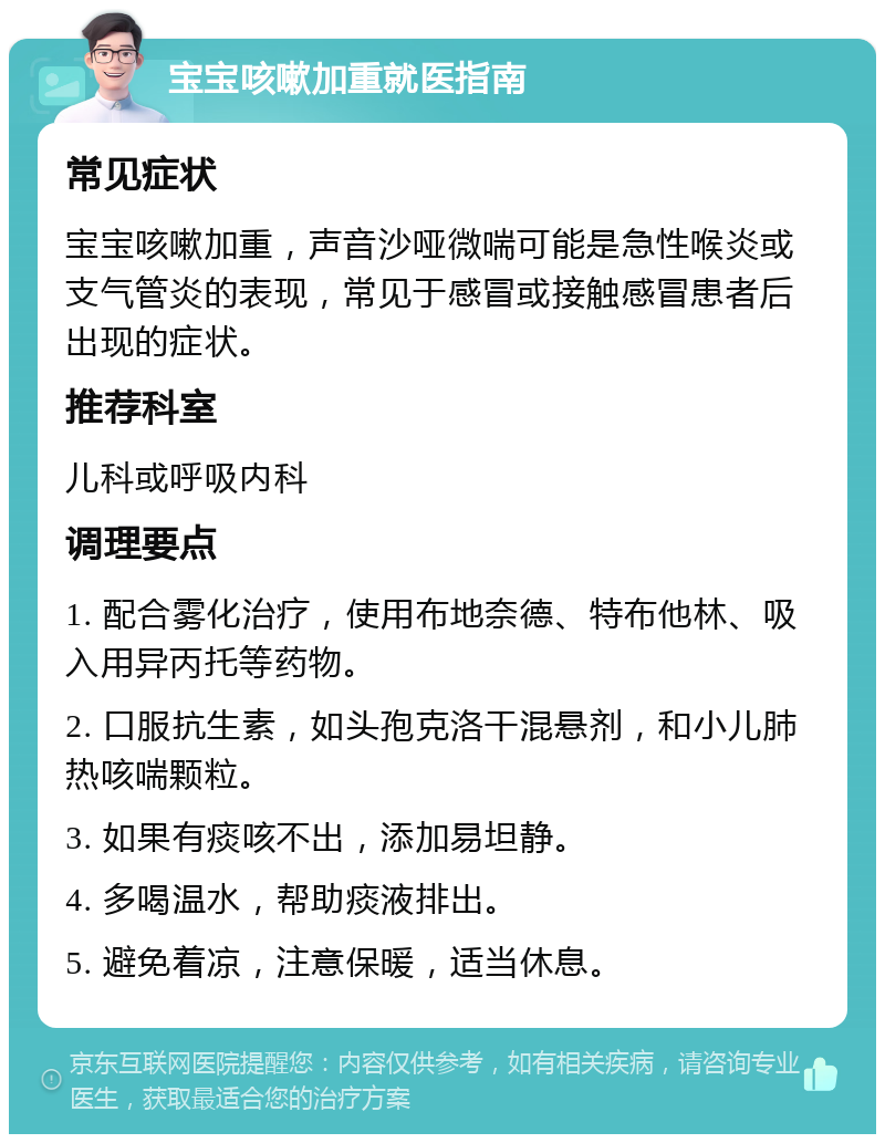 宝宝咳嗽加重就医指南 常见症状 宝宝咳嗽加重，声音沙哑微喘可能是急性喉炎或支气管炎的表现，常见于感冒或接触感冒患者后出现的症状。 推荐科室 儿科或呼吸内科 调理要点 1. 配合雾化治疗，使用布地奈德、特布他林、吸入用异丙托等药物。 2. 口服抗生素，如头孢克洛干混悬剂，和小儿肺热咳喘颗粒。 3. 如果有痰咳不出，添加易坦静。 4. 多喝温水，帮助痰液排出。 5. 避免着凉，注意保暖，适当休息。