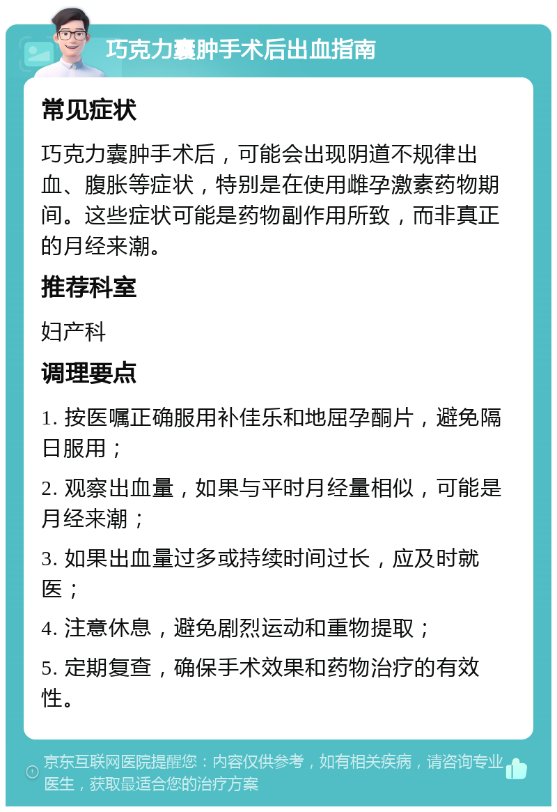 巧克力囊肿手术后出血指南 常见症状 巧克力囊肿手术后，可能会出现阴道不规律出血、腹胀等症状，特别是在使用雌孕激素药物期间。这些症状可能是药物副作用所致，而非真正的月经来潮。 推荐科室 妇产科 调理要点 1. 按医嘱正确服用补佳乐和地屈孕酮片，避免隔日服用； 2. 观察出血量，如果与平时月经量相似，可能是月经来潮； 3. 如果出血量过多或持续时间过长，应及时就医； 4. 注意休息，避免剧烈运动和重物提取； 5. 定期复查，确保手术效果和药物治疗的有效性。