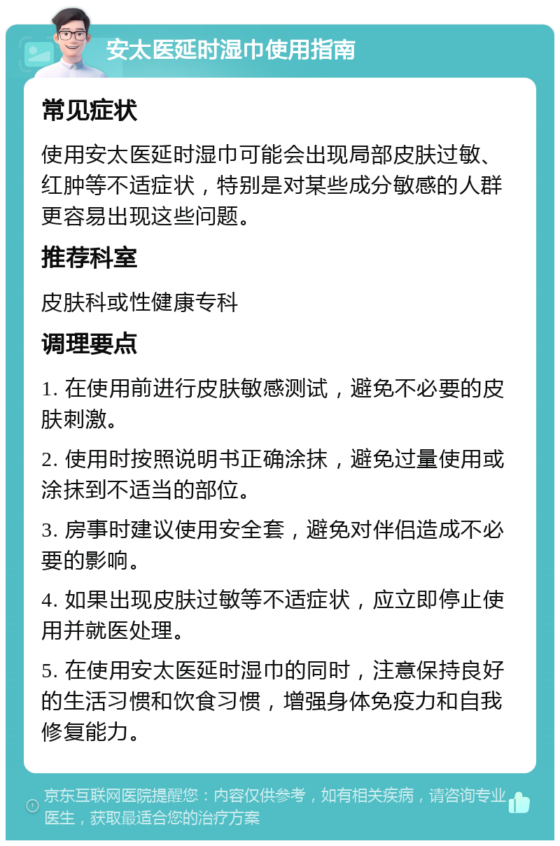 安太医延时湿巾使用指南 常见症状 使用安太医延时湿巾可能会出现局部皮肤过敏、红肿等不适症状，特别是对某些成分敏感的人群更容易出现这些问题。 推荐科室 皮肤科或性健康专科 调理要点 1. 在使用前进行皮肤敏感测试，避免不必要的皮肤刺激。 2. 使用时按照说明书正确涂抹，避免过量使用或涂抹到不适当的部位。 3. 房事时建议使用安全套，避免对伴侣造成不必要的影响。 4. 如果出现皮肤过敏等不适症状，应立即停止使用并就医处理。 5. 在使用安太医延时湿巾的同时，注意保持良好的生活习惯和饮食习惯，增强身体免疫力和自我修复能力。