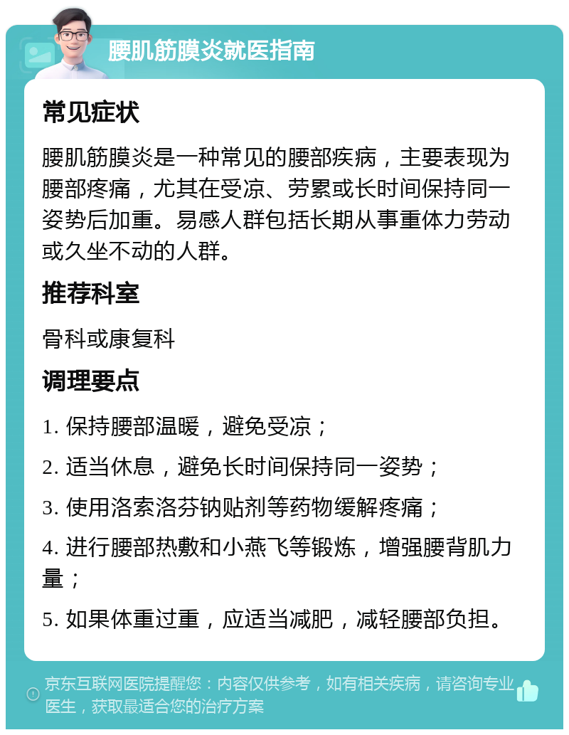 腰肌筋膜炎就医指南 常见症状 腰肌筋膜炎是一种常见的腰部疾病，主要表现为腰部疼痛，尤其在受凉、劳累或长时间保持同一姿势后加重。易感人群包括长期从事重体力劳动或久坐不动的人群。 推荐科室 骨科或康复科 调理要点 1. 保持腰部温暖，避免受凉； 2. 适当休息，避免长时间保持同一姿势； 3. 使用洛索洛芬钠贴剂等药物缓解疼痛； 4. 进行腰部热敷和小燕飞等锻炼，增强腰背肌力量； 5. 如果体重过重，应适当减肥，减轻腰部负担。