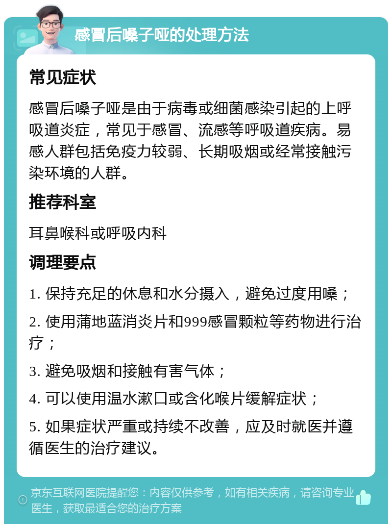 感冒后嗓子哑的处理方法 常见症状 感冒后嗓子哑是由于病毒或细菌感染引起的上呼吸道炎症，常见于感冒、流感等呼吸道疾病。易感人群包括免疫力较弱、长期吸烟或经常接触污染环境的人群。 推荐科室 耳鼻喉科或呼吸内科 调理要点 1. 保持充足的休息和水分摄入，避免过度用嗓； 2. 使用蒲地蓝消炎片和999感冒颗粒等药物进行治疗； 3. 避免吸烟和接触有害气体； 4. 可以使用温水漱口或含化喉片缓解症状； 5. 如果症状严重或持续不改善，应及时就医并遵循医生的治疗建议。