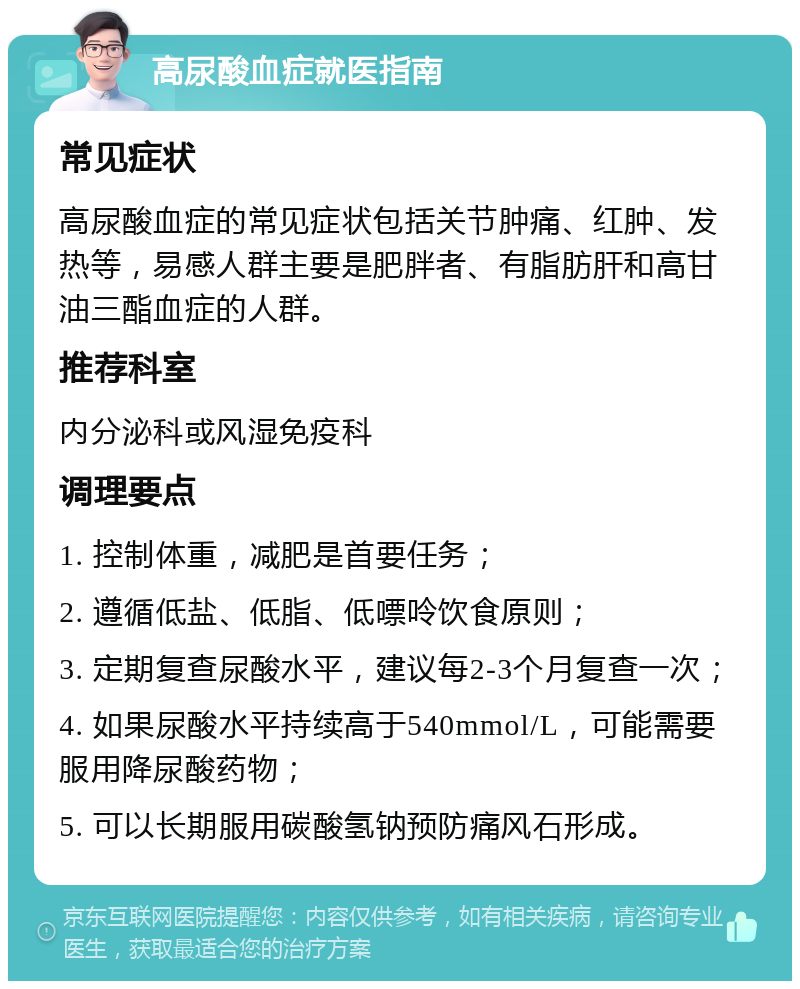 高尿酸血症就医指南 常见症状 高尿酸血症的常见症状包括关节肿痛、红肿、发热等，易感人群主要是肥胖者、有脂肪肝和高甘油三酯血症的人群。 推荐科室 内分泌科或风湿免疫科 调理要点 1. 控制体重，减肥是首要任务； 2. 遵循低盐、低脂、低嘌呤饮食原则； 3. 定期复查尿酸水平，建议每2-3个月复查一次； 4. 如果尿酸水平持续高于540mmol/L，可能需要服用降尿酸药物； 5. 可以长期服用碳酸氢钠预防痛风石形成。