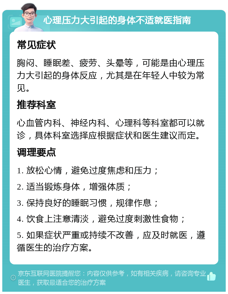 心理压力大引起的身体不适就医指南 常见症状 胸闷、睡眠差、疲劳、头晕等，可能是由心理压力大引起的身体反应，尤其是在年轻人中较为常见。 推荐科室 心血管内科、神经内科、心理科等科室都可以就诊，具体科室选择应根据症状和医生建议而定。 调理要点 1. 放松心情，避免过度焦虑和压力； 2. 适当锻炼身体，增强体质； 3. 保持良好的睡眠习惯，规律作息； 4. 饮食上注意清淡，避免过度刺激性食物； 5. 如果症状严重或持续不改善，应及时就医，遵循医生的治疗方案。